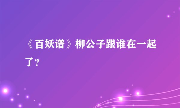 《百妖谱》柳公子跟谁在一起了？