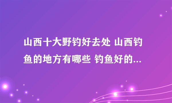 山西十大野钓好去处 山西钓鱼的地方有哪些 钓鱼好的水库盘点