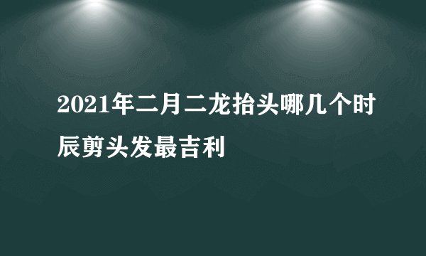 2021年二月二龙抬头哪几个时辰剪头发最吉利