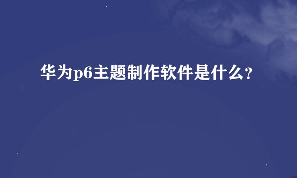 华为p6主题制作软件是什么？