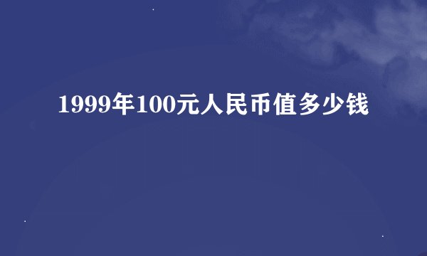 1999年100元人民币值多少钱