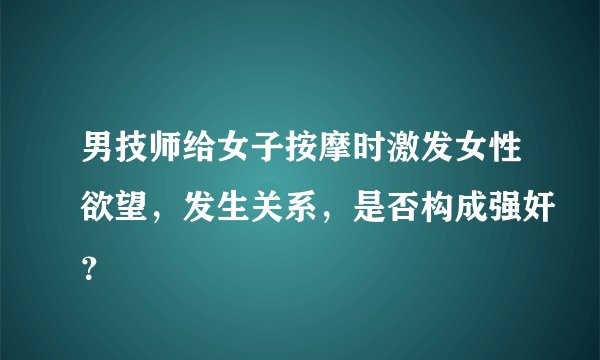 男技师给女子按摩时激发女性欲望，发生关系，是否构成强奸？