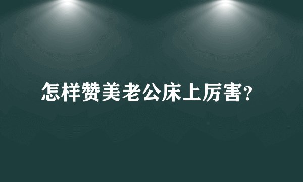 怎样赞美老公床上厉害？