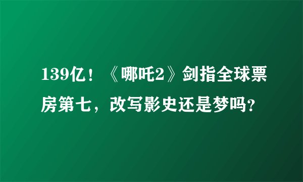 139亿！《哪吒2》剑指全球票房第七，改写影史还是梦吗？