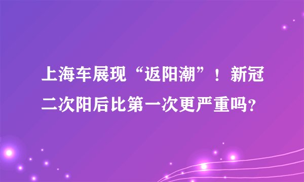 上海车展现“返阳潮”！新冠二次阳后比第一次更严重吗？