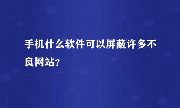 手机什么软件可以屏蔽许多不良网站？