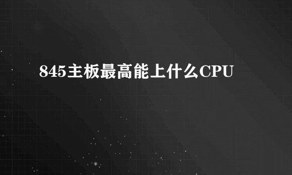 845主板最高能上什么CPU