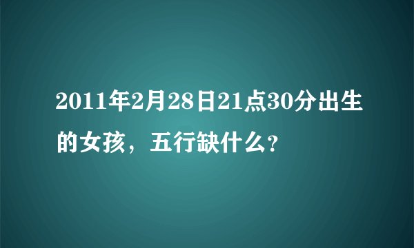 2011年2月28日21点30分出生的女孩，五行缺什么？