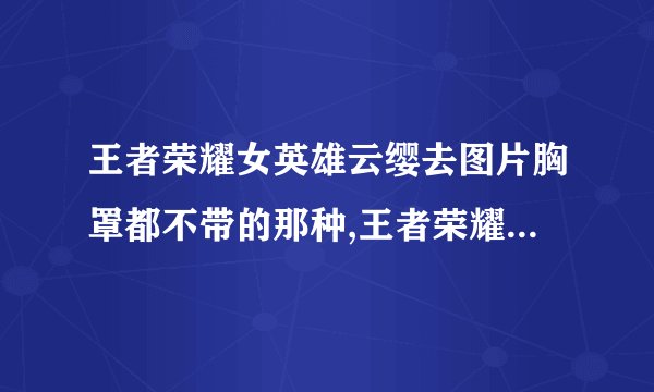 王者荣耀女英雄云缨去图片胸罩都不带的那种,王者荣耀：云缨无视性别规定，不穿胸罩大秀身材