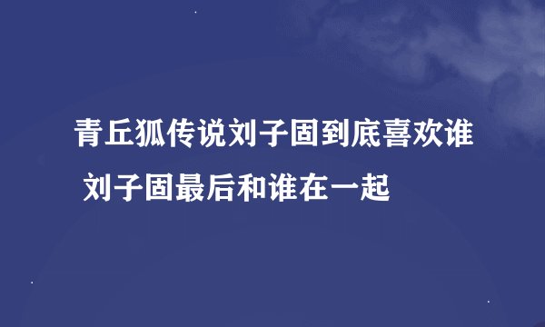 青丘狐传说刘子固到底喜欢谁 刘子固最后和谁在一起