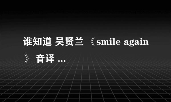谁知道 吴贤兰 《smile again》 音译 歌词 因为太好听了 所以想学 大家帮帮忙