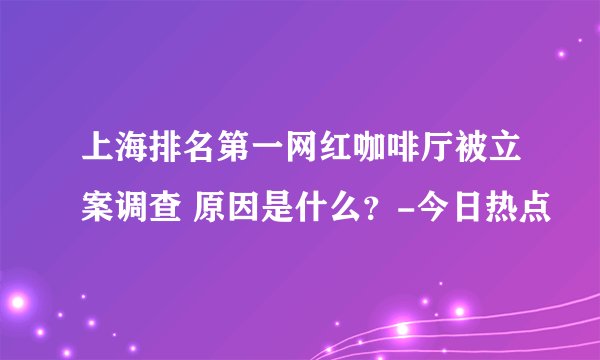 上海排名第一网红咖啡厅被立案调查 原因是什么？-今日热点