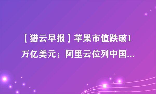 【猎云早报】苹果市值跌破1万亿美元；阿里云位列中国云计算市场第一；Lilium Aviation获2.4亿美元融资
