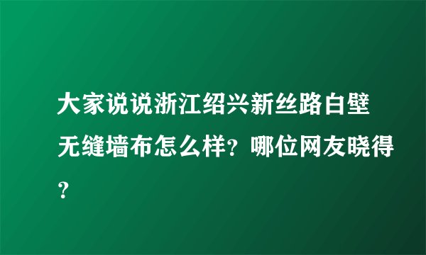 大家说说浙江绍兴新丝路白壁无缝墙布怎么样?哪位网友晓得?