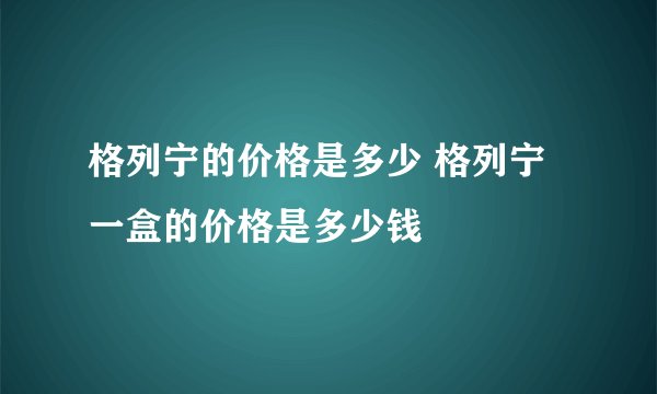格列宁的价格是多少 格列宁一盒的价格是多少钱