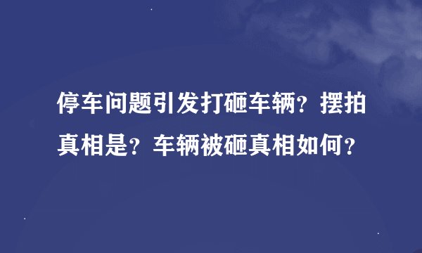 停车问题引发打砸车辆?摆拍真相是?车辆被砸真相如何?