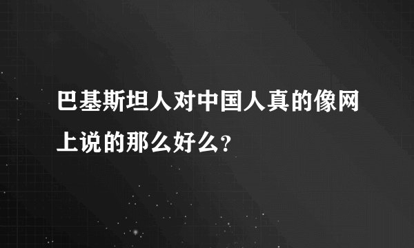 巴基斯坦人对中国人真的像网上说的那么好么?