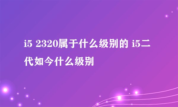 i5 2320属于什么级别的 i5二代如今什么级别
