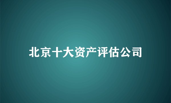 北京十大资产评估公司