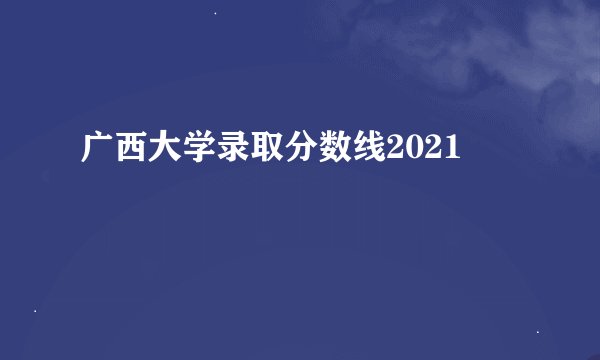 广西大学录取分数线2021