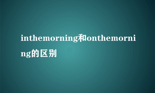 inthemorning和onthemorning的区别