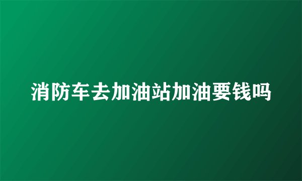 消防车去加油站加油要钱吗