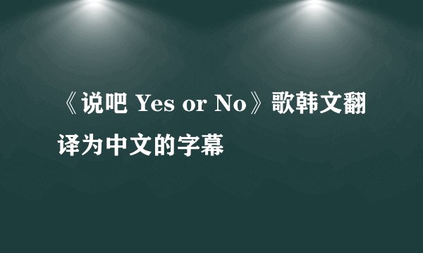 《说吧 Yes or No》歌韩文翻译为中文的字幕