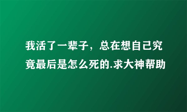 我活了一辈子，总在想自己究竟最后是怎么死的.求大神帮助