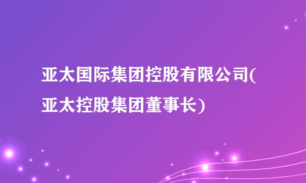 亚太国际集团控股有限公司(亚太控股集团董事长)