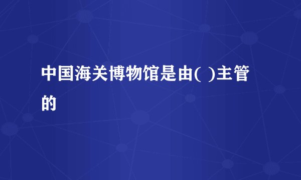 中国海关博物馆是由( )主管的