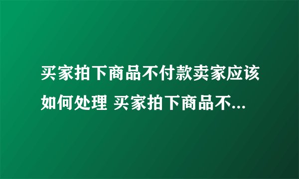 买家拍下商品不付款卖家应该如何处理 买家拍下商品不付款卖家应该怎么处理