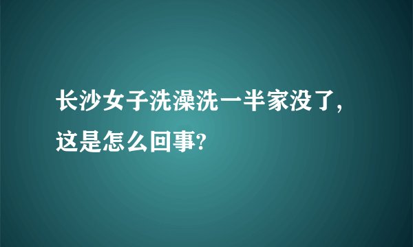 长沙女子洗澡洗一半家没了,这是怎么回事?