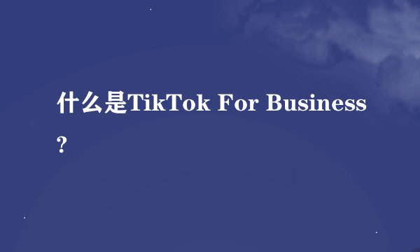 什么是TikTok For Business?