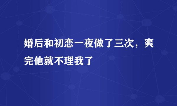 婚后和初恋一夜做了三次，爽完他就不理我了