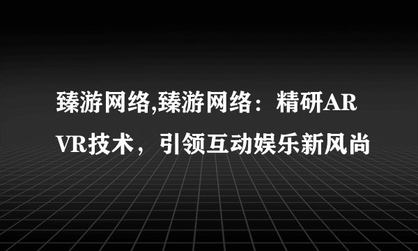 臻游网络,臻游网络：精研ARVR技术，引领互动娱乐新风尚