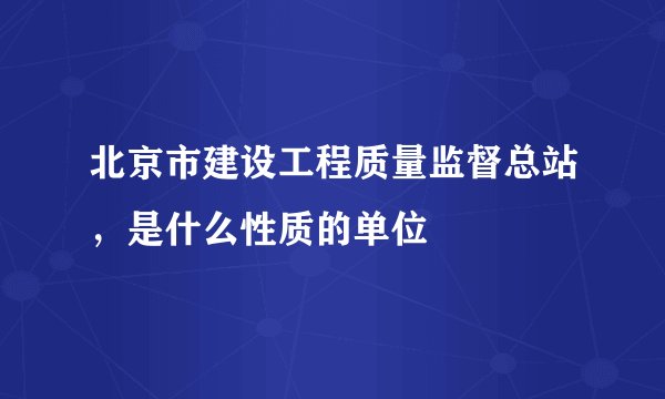 北京市建设工程质量监督总站,是什么性质的单位