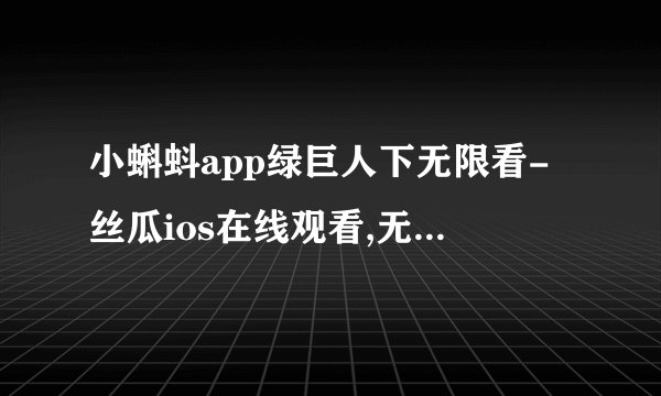 小蝌蚪app绿巨人下无限看-丝瓜ios在线观看,无限看绿巨人，丝瓜ios在线观看应用