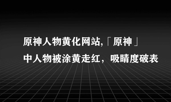 原神人物黄化网站,「原神」中人物被涂黄走红，吸睛度破表