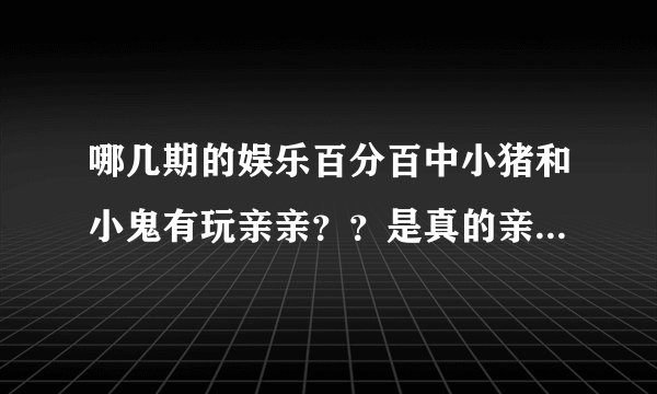 哪几期的娱乐百分百中小猪和小鬼有玩亲亲？？是真的亲到哦！！！