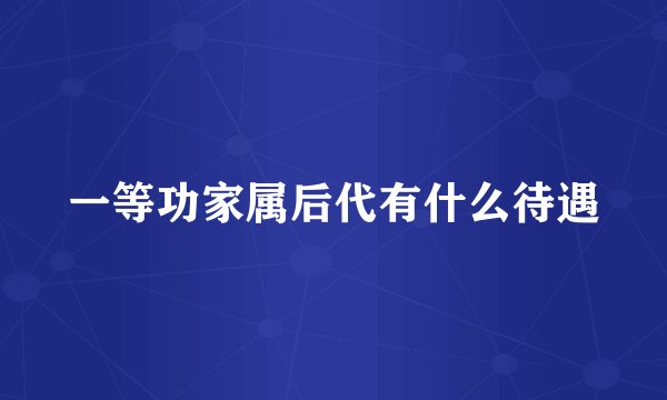 一等功家属后代有什么待遇