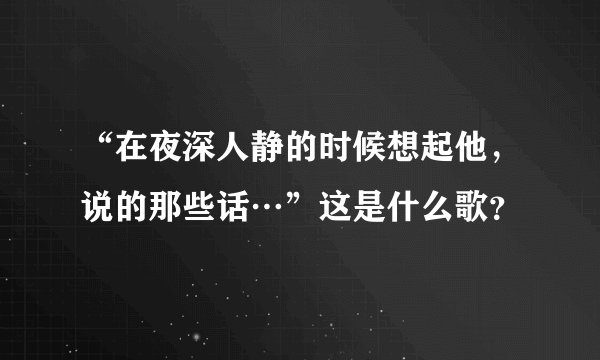 “在夜深人静的时候想起他，说的那些话…”这是什么歌？