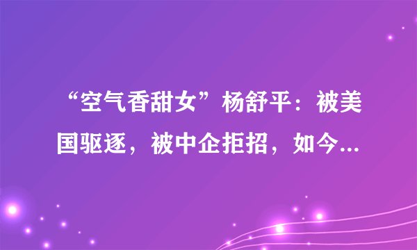 “空气香甜女”杨舒平：被美国驱逐，被中企拒招，如今过得咋样？
