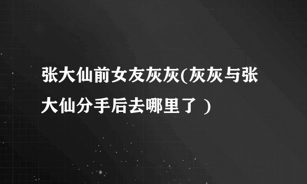 张大仙前女友灰灰(灰灰与张大仙分手后去哪里了 )