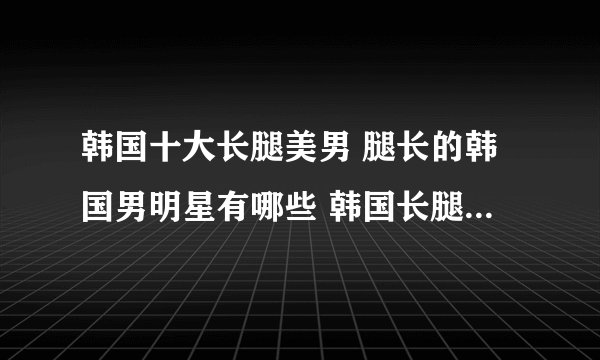 韩国十大长腿美男 腿长的韩国男明星有哪些 韩国长腿帅哥盘点