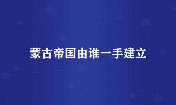 蒙古帝国由谁一手建立