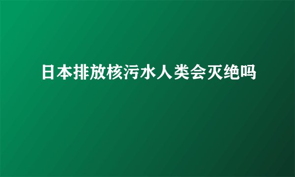 日本排放核污水人类会灭绝吗