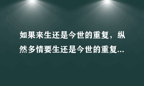 如果来生还是今世的重复，纵然多情要生还是今世的重复，你是否还是这样不在乎。什么意思