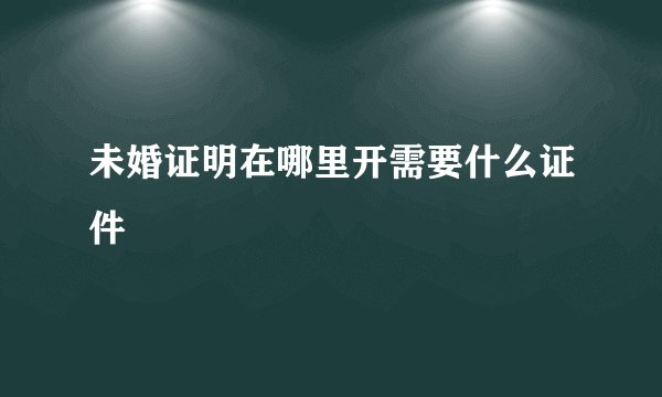 未婚证明在哪里开需要什么证件