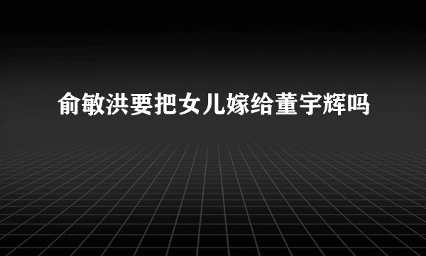 俞敏洪要把女儿嫁给董宇辉吗