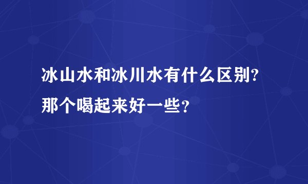 冰山水和冰川水有什么区别?那个喝起来好一些？
